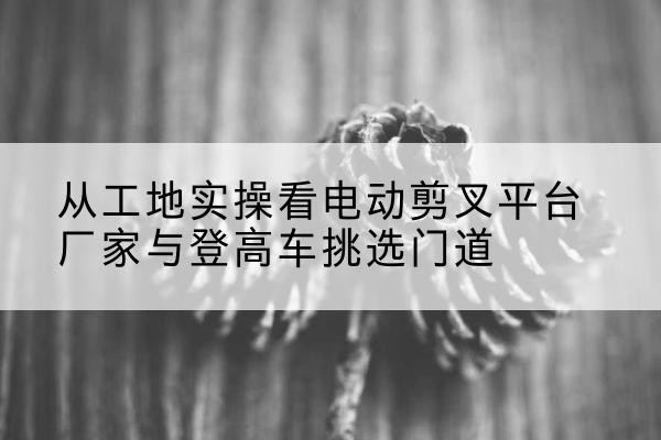 阳新电动剪叉升降平台厂家-从工地实操看电动剪叉平台厂家与登高车挑选门道