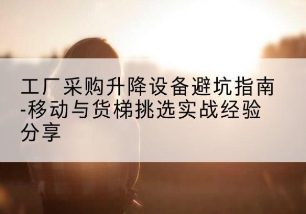 阳新移动式升降机怎么选-工厂采购升降设备避坑指南-移动与货梯挑选实战经验分享