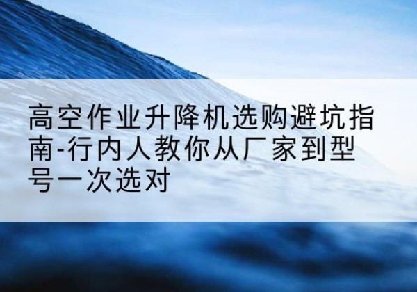 阳新升降平台厂家-高空作业升降机选购避坑指南-行内人教你从厂家到型号一次选对
