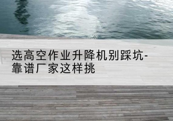 阳新剪叉式升降机厂家-选高空作业升降机别踩坑-靠谱厂家这样挑