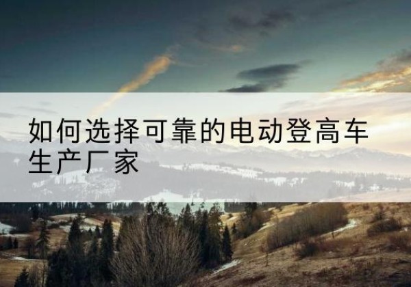 阳新电动登高车厂家-如何选择可靠的电动登高车生产厂家