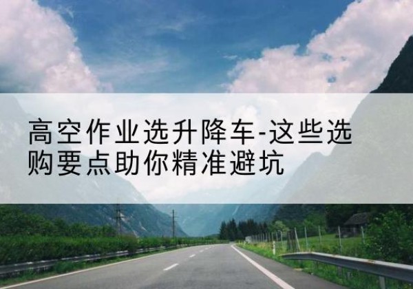阳新升降车厂家-高空作业选升降车-这些选购要点助你*避坑