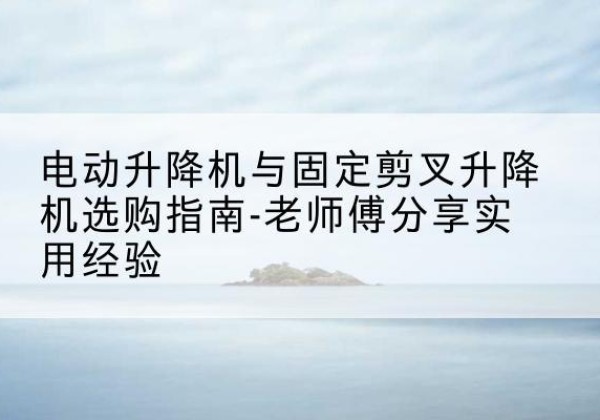 阳新电动升降机怎么选-电动升降机与固定剪叉升降机选购指南-老师傅分享实用经验