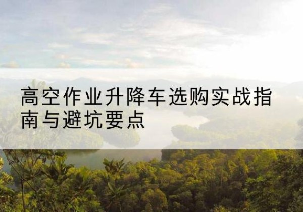 阳新升降车怎么选-高空作业升降车选购实战指南与避坑要点
