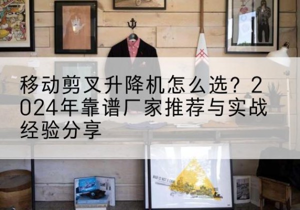 阳新升降平台厂家推荐-移动剪叉升降机怎么选？2024年靠谱厂家推荐与实战经验分享