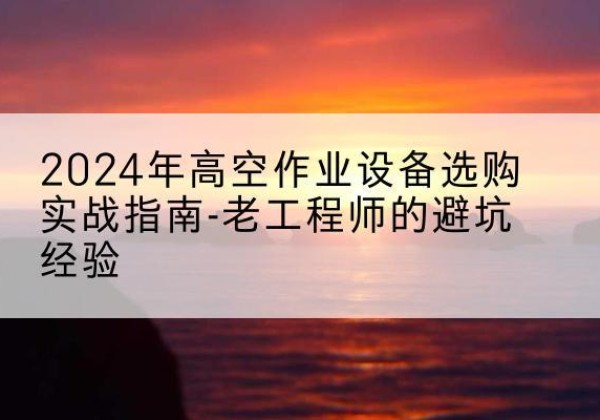 阳新高空作业升降机厂家推荐-2024年高空作业设备选购实战指南-老工程师的避坑经验