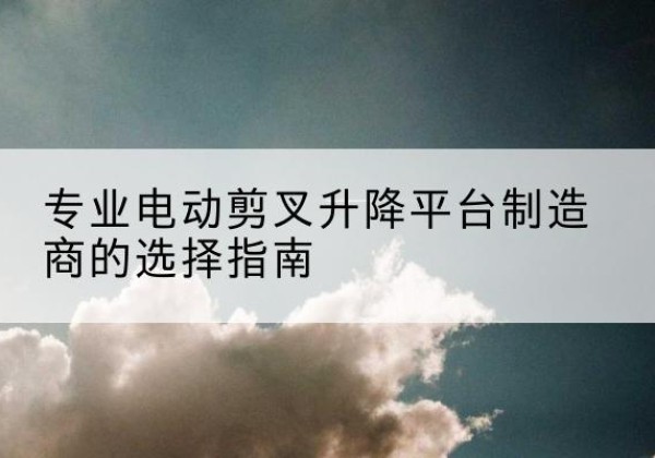 阳新电动剪叉升降平台厂家-专业电动剪叉升降平台制造商的选择指南